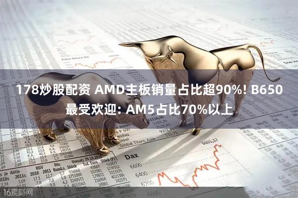 178炒股配资 AMD主板销量占比超90%! B650最受欢迎: AM5占比70%以上