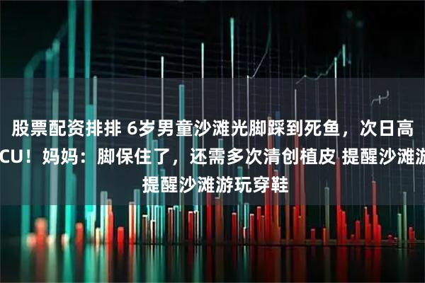 股票配资排排 6岁男童沙滩光脚踩到死鱼，次日高烧送进ICU！妈妈：脚保住了，还需多次清创植皮 提醒沙滩游玩穿鞋