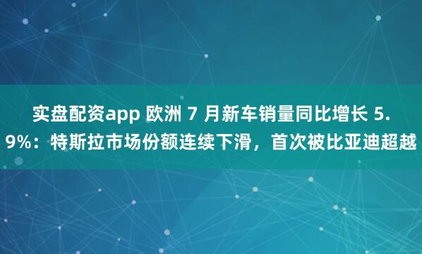 实盘配资app 欧洲 7 月新车销量同比增长 5.9%：特斯拉市场份额连续下滑，首次被比亚迪超越