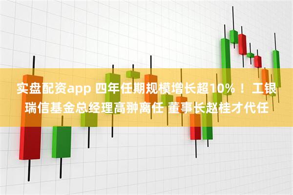 实盘配资app 四年任期规模增长超10% ！工银瑞信基金总经理高翀离任 董事长赵桂才代任