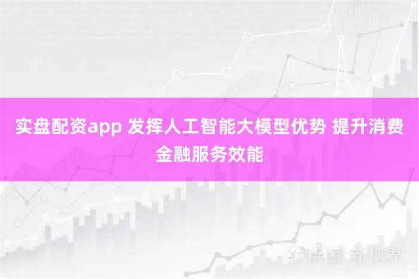 实盘配资app 发挥人工智能大模型优势 提升消费金融服务效能