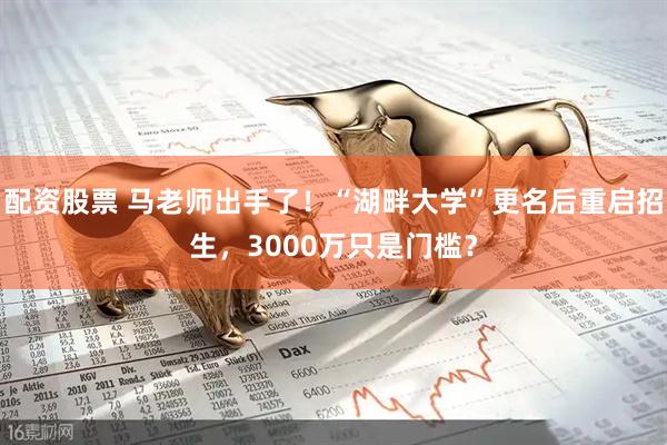 配资股票 马老师出手了！“湖畔大学”更名后重启招生，3000万只是门槛？