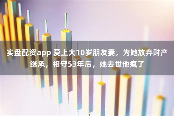 实盘配资app 爱上大10岁朋友妻，为她放弃财产继承，相守53年后，她去世他疯了