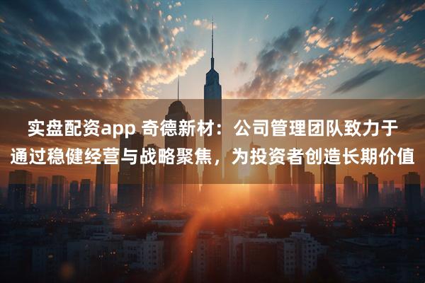 实盘配资app 奇德新材：公司管理团队致力于通过稳健经营与战略聚焦，为投资者创造长期价值