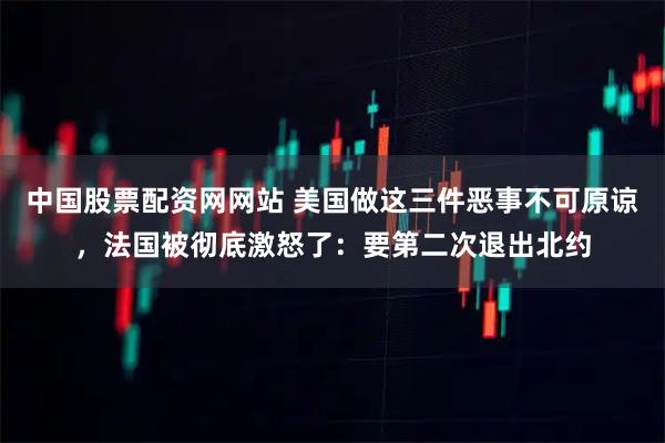 中国股票配资网网站 美国做这三件恶事不可原谅，法国被彻底激怒了：要第二次退出北约
