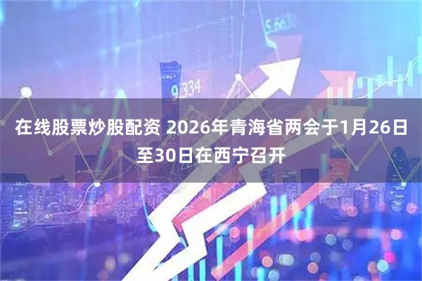 在线股票炒股配资 2026年青海省两会于1月26日至30日在西宁召开