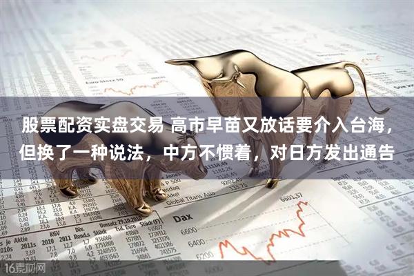 股票配资实盘交易 高市早苗又放话要介入台海，但换了一种说法，中方不惯着，对日方发出通告