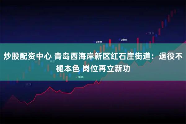 炒股配资中心 青岛西海岸新区红石崖街道：退役不褪本色 岗位再立新功