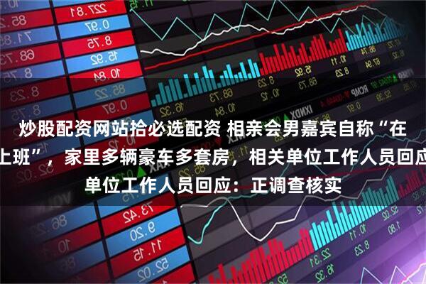 炒股配资网站拾必选配资 相亲会男嘉宾自称“在连云港市政府上班”，家里多辆豪车多套房，相关单位工作人员回应：正调查核实