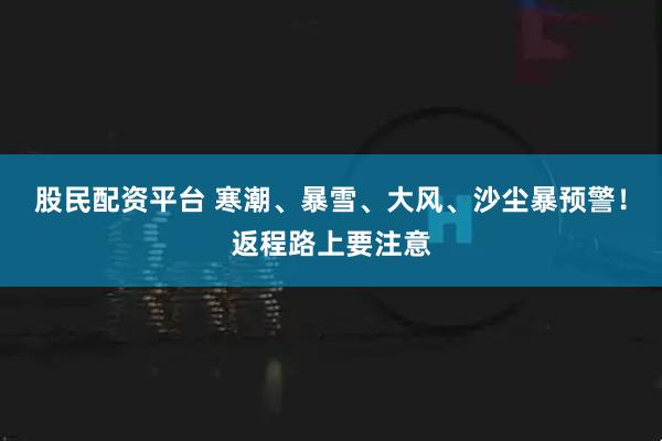 股民配资平台 寒潮、暴雪、大风、沙尘暴预警！返程路上要注意