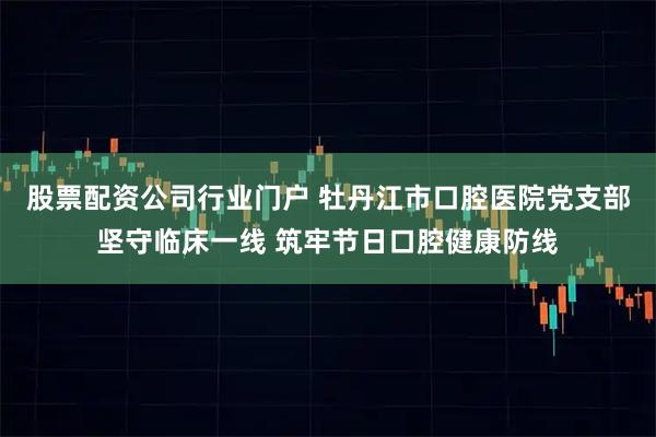 股票配资公司行业门户 牡丹江市口腔医院党支部坚守临床一线 筑牢节日口腔健康防线