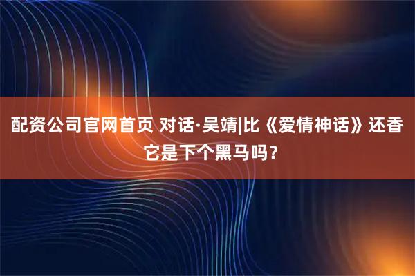 配资公司官网首页 对话·吴靖|比《爱情神话》还香 它是下个黑马吗？