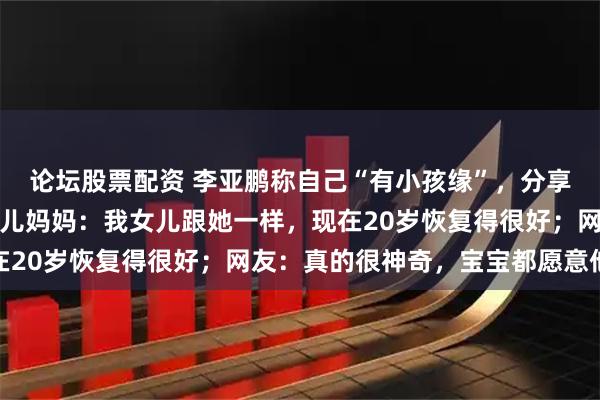 论坛股票配资 李亚鹏称自己“有小孩缘”，分享女儿照片安慰唇腭裂患儿妈妈：我女儿跟她一样，现在20岁恢复得很好；网友：真的很神奇，宝宝都愿意他抱
